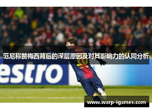 范尼称赞梅西背后的深层原因及对其影响力的认同分析 范尼称赞梅西背后的深层原因及对其影响力的认同分析