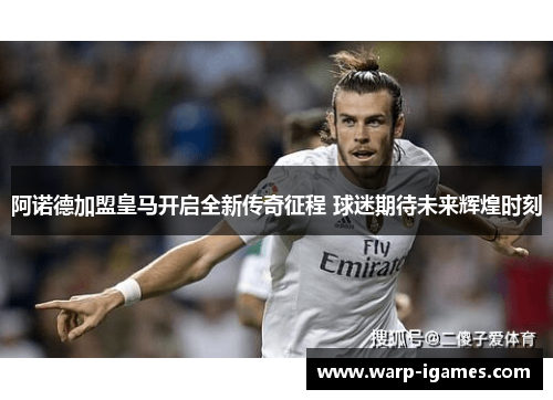 阿诺德加盟皇马开启全新传奇征程 球迷期待未来辉煌时刻 阿诺德加盟皇马开启全新传奇征程 球迷期待未来辉煌时刻